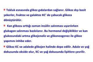Tokluk esnasında glikoz gıdalardan sağlanır. Glikoz dışı basit
şekerler, fruktoz ve galaktoz KC’ de çabucak glikoza
dönüştürülür.
  Kan glikozu arttığı zaman insülin salınması uyarılırken
glukagon salınması baskılanır. Bu hormonal değişiklikler ve kan
glukozundaki artma glikojenoliz ve glikoneogenez ile glikoz
yapımını inhibe eder.
 Glikoz KC ve adalede glikojen halinde depo edilir. Adale ve yağ
dokusunda okside olur, KC ve yağ dokusunda lipitlere çevrilir.
 