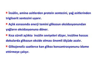 İnsülin, amino asitlerden protein sentezini, yağ asitlerinden
trigliserit sentezini uyarır.
  Açlık esnasında enerji temini glikozun oksidasyonundan
yağların oksidasyonuna döner.
  Kısa süreli açlıkta insülin seviyeleri düşer, insüline hassas
dokularda glikozun okside olması önemli ölçüde azalır.
  Glikojenoliz saatlerce kan glikoz konsantrasyonunu idame
ettirmeye çalışır.
 