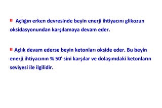 Açlığın erken devresinde beyin enerji ihtiyacını glikozun
oksidasyonundan karşılamaya devam eder.


  Açlık devam ederse beyin ketonları okside eder. Bu beyin
enerji ihtiyacının % 50' sini karşılar ve dolaşımdaki ketonların
seviyesi ile ilgilidir.
 