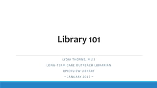 Library 101
LYDIA THORNE, MLIS
LONG-TERM CARE OUTREACH LIBRARIAN
RIVERVIEW LIBRARY
~ JANUARY 2017 ~
 