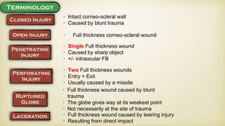 • Intact corneo-scleral wall
• Caused by blunt trauma
• Full thickness corneo-scleral wound
• Single Full thickness wound
• Caused by sharp object
• +/- intraocular FB
• Two Full thickness wounds
• Entry + Exit
• Usually caused by a missile
• Full thickness wound caused by blunt
trauma
• The globe gives way at its weakest point
• Not necessarily at the site of trauma
• Full thickness wound caused by tearing injury
• Resulting from direct impact
 