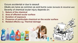 Occurs accidental or due to assault
Alkalis are twice as common as acid burns (wider domestic & industrial use)
Severity of chemical ocular injury depends on:
1. Nature of the chemical
2. Area of affected ocular surface
3. Duration of exposure
4. Presence of particulate chemical on the ocular surface
5. Related effects e.g. Thermal damage
 