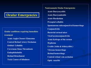 Ocular condiitons requiring immediate  treatment Acute Angle-Closure Glaucoma Central Retinal Artery Occlusion Orbital  Cellulitis Cavernous Sinus Thrombosis Endophthalmitis Retinal Detachment Toxic Causes of blindness Nontraumatic Ocular Emergencies Acute Dacryocystitis Acute Dacryoadenitis Acute Hordeolum Preseptal cellulitis Spontaneous subconjunctival hemorrhage Conjunctivitis Bacterial corneal ulcer Viral keratoconjunctivitis Acute hydrops of the cornea Hyphema Uveitis ( iritis & iridocyclitis ) Vitreous hemorrhage Retinal hemorrhage Central retinal vein occlusion Optic  neuritis Ocular Emergencies 