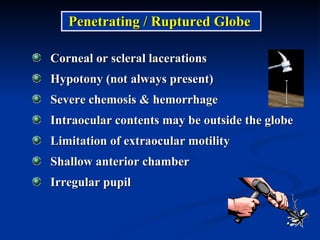 Penetrating / Ruptured Globe  Corneal or scleral lacerations Hypotony (not always present) Severe chemosis & hemorrhage Intraocular contents may be outside the globe Limitation of extraocular motility Shallow anterior chamber Irregular pupil 