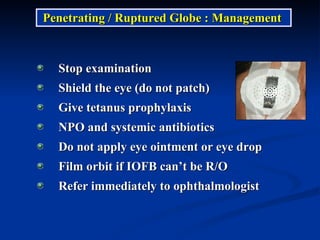 Stop examination Shield the eye (do not patch) Give tetanus prophylaxis NPO and systemic antibiotics Do not apply eye ointment or eye drop Film orbit if IOFB can’t be R/O Refer immediately to ophthalmologist Penetrating / Ruptured Globe : Management  