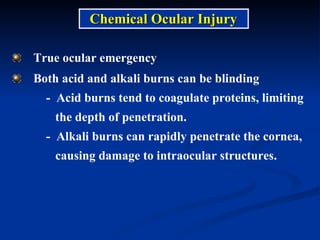 True ocular emergency  Both acid and alkali burns can be blinding -  Acid burns tend to coagulate proteins, limiting  the depth of penetration. -  Alkali burns can rapidly penetrate the cornea,  causing damage to intraocular structures. Chemical Ocular Injury 