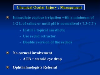 Immediate copious irrigation with a minimum of  1-2 L of saline or until pH is normalized ( 7.3-7.7 ) -  Instill a topical anesthetic -  Use eyelid retractor -  Double eversion of the eyelids Chemical Ocular Injury : Management Ophthalmologists Referral No corneal involvement  -  ATB + steroid eye drop 