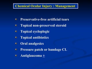 Chemical Ocular Injury : Management  Preservative-free artificial tears  Topical non-preserved steroid Topical cycloplegic Topical antibiotics Oral analgesics Pressure patch or bandage CL Antiglaucoma  + 