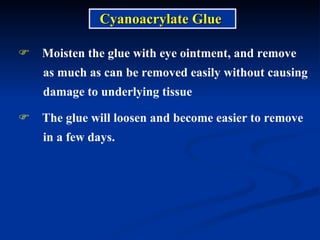 Moisten the glue with eye ointment, and remove as much as can be removed easily without causing  damage to underlying tissue The glue will loosen and become easier to remove  in a few days.  Cyanoacrylate Glue 