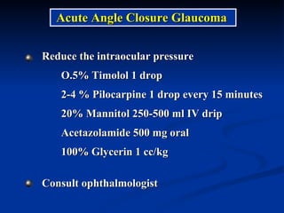 Reduce the intraocular pressure O.5% Timolol 1 drop  2-4 % Pilocarpine 1 drop every 15 minutes 20% Mannitol 250-500 ml IV drip Acetazolamide 500 mg oral  100% Glycerin 1 cc/kg  Consult ophthalmologist Acute Angle Closure Glaucoma 