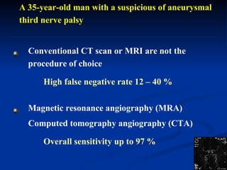 A 35-year-old man with a suspicious of aneurysmal third nerve palsy  Conventional CT scan or MRI are not the procedure of choice High false negative rate 12 – 40 % Magnetic resonance angiography (MRA) Computed tomography angiography (CTA) Overall sensitivity up to 97 % 