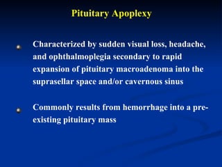 Pituitary Apoplexy Characterized by sudden visual loss, headache, and ophthalmoplegia  secondary to rapid expansion of pituitary macroadenoma into the suprasellar space and/or cavernous sinus   Commonly results from hemorrhage into a pre-existing pituitary mass  