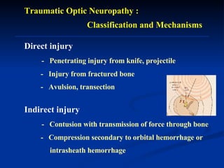Traumatic Optic Neuropathy :  Classification and Mechanisms Direct injury   -  Penetrating injury from knife, projectile -  Injury from fractured bone -  Avulsion, transection  Indirect injury   -  Contusion with transmission of force through bone -  Compression secondary to orbital hemorrhage or  intrasheath hemorrhage   