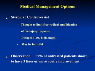 Medical Management Options Steroids : Controversial -  Thought to limit free-radical amplification  of the injury response -  Dosages ( low, high, mega)  -  May be harmful   Observation :  57% of untreated patients shown to have 3 lines or more acuity improvement 