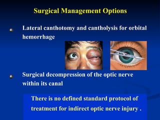 Surgical Management Options Lateral canthotomy and cantholysis for orbital hemorrhage Surgical decompression of the optic nerve within its canal  There is no defined standard protocol of  treatment for indirect optic nerve injury .  