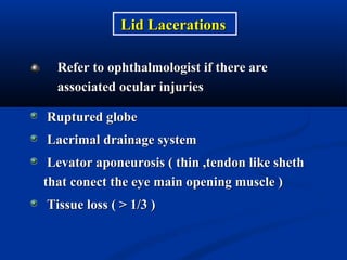 Refer to ophthalmologist if there areRefer to ophthalmologist if there are
associated ocular injuriesassociated ocular injuries
Lid LacerationsLid Lacerations
Ruptured globeRuptured globe
Lacrimal drainage systemLacrimal drainage system
Levator aponeurosis ( thin ,tendon like shethLevator aponeurosis ( thin ,tendon like sheth
that conect the eye main opening muscle )that conect the eye main opening muscle )
Tissue loss ( > 1/3 )Tissue loss ( > 1/3 )
 