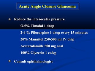 Reduce the intraocular pressureReduce the intraocular pressure
O.5% Timolol 1 dropO.5% Timolol 1 drop
2-4 % Pilocarpine 1 drop every 15 minutes2-4 % Pilocarpine 1 drop every 15 minutes
20% Mannitol 250-500 ml IV drip20% Mannitol 250-500 ml IV drip
Acetazolamide 500 mg oralAcetazolamide 500 mg oral
100% Glycerin 1 cc/kg100% Glycerin 1 cc/kg
Consult ophthalmologistConsult ophthalmologist
Acute Angle Closure GlaucomaAcute Angle Closure Glaucoma
 
