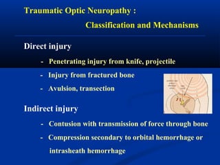Traumatic Optic Neuropathy :
Classification and Mechanisms
Direct injury
- Penetrating injury from knife, projectile
- Injury from fractured bone
- Avulsion, transection
Indirect injury
- Contusion with transmission of force through bone
- Compression secondary to orbital hemorrhage or
intrasheath hemorrhage
 