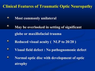 Clinical Features of Traumatic Optic Neuropathy
Most commonly unilateral
May be overlooked in setting of significant
globe or maxillofacial trauma
Reduced visual acuity ( NLP to 20/20 )
Visual field defect : No pathognomonic defect
Normal optic disc with development of optic
atrophy
 
