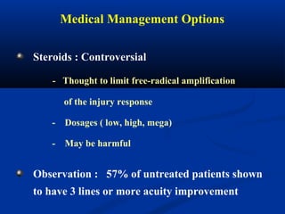 Medical Management Options
Steroids : Controversial
- Thought to limit free-radical amplification
of the injury response
- Dosages ( low, high, mega)
- May be harmful
Observation : 57% of untreated patients shown
to have 3 lines or more acuity improvement
 