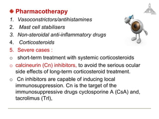 Pharmacotherapy
1. Vasoconstrictors/antihistamines
2. Mast cell stabilisers
3. Non-steroidal anti-inflammatory drugs
4. Corticosteroids
5. Severe cases :
o short-term treatment with systemic corticosteroids
o calcineurin (Cn) inhibitors, to avoid the serious ocular
side effects of long-term corticosteroid treatment.
o Cn inhibitors are capable of inducing local
immunosuppression. Cn is the target of the
immunosuppressive drugs cyclosporine A (CsA) and,
tacrolimus (Trl),
 