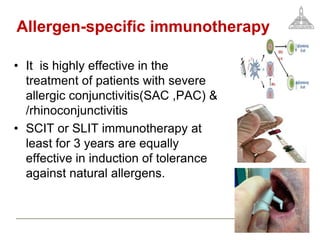 Allergen-specific immunotherapy
• It is highly effective in the
treatment of patients with severe
allergic conjunctivitis(SAC ,PAC) &
/rhinoconjunctivitis
• SCIT or SLIT immunotherapy at
least for 3 years are equally
effective in induction of tolerance
against natural allergens.
 