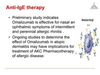 Anti-IgE therapy
• Preliminary study indicates
Omalizumab is effective for nasal and
ophthalmic symptoms of intermittent
and perennial allergic rhinitis .
• Ongoing studies to determine the
effect of Omalizumab in atopic
dermatitis may have implications for
treatment of AKC Pharmacotherapy
of allergic disease:
 