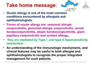 • Ocular allergy is one of the most common
conditions encountered by allergists and
ophthalmologists.
• Forms of ocular allergy are: seasonal allergic
conjunctivitis, perennial allergic conjunctivitis, vernal
keratoconjunctivitis, atopic keratocongiuntivitis, giant
papillary conjunctivitis and contact allergy,.
• they are mediated by Type I and type 4 hypersensitivity
mechanism .
• An understanding of the immunologic mechanisms, and
clinical features may be useful to both allergist and
ophthalmologists to recognize the proper integrated
management for such patients.
Take home message:
 