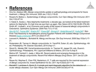 • References
• Ono SJ, Abelson MB. Allergic conjunctivitis update on pathophysiology and prospects for future
treatment. J Allergy Clin Immunol. 2005 Jan;115(1):118-22.
• Rosario N, Bielory L. Epidemiology of allergic conjunctivitis. Curr Opin Allergy Clin Immunol. 2011
Oct;11(5):471-6.
• 3. Kabat A, Sowka J. New blepharitis treatments: a decade ago, we looked at the latest treatment
options for blepharitis. It’s high time we eye them up again. Rev Optom 2014;152(10):80-1Pitt AD,
Smith AF, Lindsell L, et al. Economic and quality of-life impact of seasonal allergic conjunctivitis in
Oxfordshire. Ophthalmic Epidemiol. 2004 Feb;11(1):17-33.
• Abo-Ali FH1, Farres MN1, Shahin RY1, Eissa AM1, Ahmed A1, Abdel-Monsef A2, Arafa NA3. Skin
Prick Test Reactivity to Aeroallergens among Egyptian Patients with Isolated Allergic Conjunctival
Disease.Egypt J Immunol. 2015 Jun;22(2):41-47.
• Leonardi A, Motterle L, Bortolotti M. Allergy and the eye. Clin Exp Immunol. 2008 Sep;153(s1):17-
21.
• Rubenstein JB, Tannan A. Allergic conjunctivitis. In: Yanoff M, Duker JS, eds. Ophthalmology. 4th
ed. Philadelphia, PA: Elsevier Saunders; 2014:chap 4.7.
• Stock EL, Meisler DM. Vernal keratoconjunctivitis. In: Tasman W, Jaeger EA, eds. Duane's
Ophthalmology. Philadelphia, PA: Lippincott Williams & Wilkins; 2013:vol 4;chap 9.
• Mishra GP, Tamboli V, Jwala J, Mitra AK. Recent patents and emerging therapeutics in the
treatment of allergic conjunctivitis. Recent Pat Inflamm Allergey Drug Discov. 2011 Jan;5(1):26-
36.
• Reyes NJ, Mayhew E, Chen PW, Niederkorn JY. T cells are required for the maximal expression
of allergic conjunctivi tis. Invest Ophthalmol Vis Sci. 2011 Apr 6;52(5):2211-16.
• Mantelli F, Lambiase A, Bonini S. A simple and rapid diagnostic algorithm for the detection of
ocular allergic diseases. Curr Opin Allergy Clin Immunol. 2009 Oct;9(5):471-6.
 