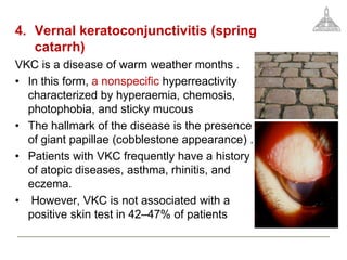 4. Vernal keratoconjunctivitis (spring
catarrh)
VKC is a disease of warm weather months .
• In this form, a nonspecific hyperreactivity
characterized by hyperaemia, chemosis,
photophobia, and sticky mucous
• The hallmark of the disease is the presence
of giant papillae (cobblestone appearance) .
• Patients with VKC frequently have a history
of atopic diseases, asthma, rhinitis, and
eczema.
• However, VKC is not associated with a
positive skin test in 42–47% of patients
 