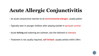 Acute Allergic Conjunctivitis
 An acute conjunctival reaction to an environmental allergen, usually pollen
 Typically seen in younger children after playing outside in spring or summer
 Acute itching and watering are common, but the hallmark is chemosis
 Treatment is not usually required, self limited- usually settles within 24hrs
 