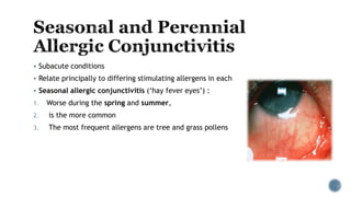 Subacute conditions
 Relate principally to differing stimulating allergens in each
 Seasonal allergic conjunctivitis (‘hay fever eyes’) :
1. Worse during the spring and summer,
2. is the more common
3. The most frequent allergens are tree and grass pollens
 