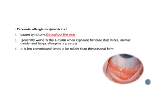 Perennial allergic conjunctivitis :
1. causes symptoms throughout the year
2. generally worse in the autumn when exposure to house dust mites, animal
dander and fungal allergens is greatest
3. It is less common and tends to be milder than the seasonal form
 