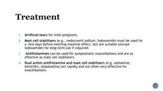 1. Artificial tears for mild symptoms.
2. Mast cell stabilizers (e.g., nedocromil sodium, lodoxamide) must be used for
a few days before exerting maximal effect, but are suitable (except
lodoxamide) for long-term use if required.
3. Antihistamines can be used for symptomatic exacerbations and are as
effective as mast cell stabilizers
4. Dual action antihistamine and mast cell stabilizers (e.g. azelastine,
ketotifen, olopatadine) act rapidly and are often very effective for
exacerbations
 