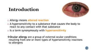  Allergy means altered reaction
 A hypersensitivity to a substance that causes the body to
react to any contact with that substance
 Is a term synonymously with hypersensitivity
Ocular allergy are a group of external ocular conditions
resulting from one or more types of hypersensitivity reactions
to allergens
 