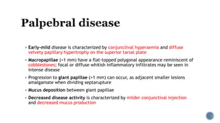  Early-mild disease is characterized by conjunctival hyperaemia and diffuse
velvety papillary hypertrophy on the superior tarsal plate
 Macropapillae (<1 mm) have a flat-topped polygonal appearance reminiscent of
cobblestones; focal or diffuse whitish inflammatory infiltrates may be seen in
intense disease
 Progression to giant papillae (>1 mm) can occur, as adjacent smaller lesions
amalgamate when dividing septarupture
 Mucus deposition between giant papillae
 Decreased disease activity is characterized by milder conjunctival injection
and decreased mucus production
 