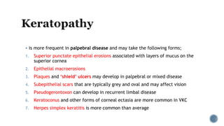  is more frequent in palpebral disease and may take the following forms;
1. Superior punctate epithelial erosions associated with layers of mucus on the
superior cornea
2. Epithelial macroerosions
3. Plaques and ‘shield’ ulcers may develop in palpebral or mixed disease
4. Subepithelial scars that are typically grey and oval and may affect vision
5. Pseudogerontoxon can develop in recurrent limbal disease
6. Keratoconus and other forms of corneal ectasia are more common in VKC
7. Herpes simplex keratitis is more common than average
 