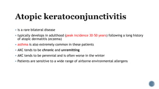  is a rare bilateral disease
 typically develops in adulthood (peak incidence 30–50 years) following a long history
of atopic dermatitis (eczema)
 asthma is also extremely common in these patients
 AKC tends to be chronic and unremitting
 AKC tends to be perennial and is often worse in the winter
 Patients are sensitive to a wide range of airborne environmental allergens
 