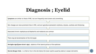 Dennie–Morgan folds: is a fold or line in the skin below the lower eyelid caused by edema in atopic dermatitis
Hertoghe sign(Queen Anne's sign) : absence of the lateral portion of the eyebrows
There may be keratinization of the lid margin
Associated chronic staphylococcal blepharitis and madarosis are common
Skin changes are more prominent than in VKC, and are typically eczematoid: erythema, dryness, scaliness and thickening
Symptoms are similar to those of VKC, but are frequently more severe and unremitting
 