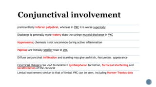 preferentially inferior palpebral, whereas in VKC it is worse superiorly
Discharge is generally more watery than the stringy mucoid discharge in VKC
Hyperaemia; chemosis is not uncommon during active inflammation
Papillae are initially smaller than in VKC
Diffuse conjunctival infiltration and scarring may give awhitish, featureless appearance
Cicatricial changes can lead to moderate symblepharon formation, forniceal shortening and
keratinization of the caruncle
Limbal involvement similar to that of limbal VKC can be seen, including Horner–Trantas dots
 