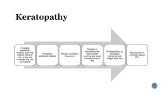 Punctate
epithelial
erosions over the
inferior third of
the cornea are
common and can
be marked
Persistent
epithelial defects
Plaque formation
may occur
Peripheral
vascularization
and stromal
scarring are more
common than in
VKC
Predisposition to
secondary
bacterial and
fungal infection
Keratoconus is
common (about
15%)
 