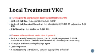  4 weeks prior to allergy season begin topical treatment with:
 Mast cell stabilizer (i.e. cromolyn sodium 4% QID)
 Mast cell stabilizer/Antihistamine: (i.e. olopatadine 0.1% BID OR lodoxamide 0.1%
QID)
 Antahistamine: (i.e. azelastine 0.05% BID)
 If severe inflammation or shield ulcer is present:
 Topical steroid (fluorometholone 0.1% to 0.25% OR lotepredonol 0.5% OR
prednisolone acetate 1% OR dexamethesone 0.1% ointment) 4-6 times a day
 +/- topical antibiotic and cycloplegic agent
 Cool compresses
 If not responding to treatment, consider cyclosporine 0.05% BID
 