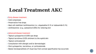 Early disease treatment
 Cold compresses
 Preservative free drops
 Mast cell stabilizer/antihistamine (i.e. olopatadine 0.1% or lodoxamide 0.1%)
 Antihistamine: (e.g. azelastine 0.05%) for relieving itch
Advanced disease treatment
 Topical cyclosporine A 0.05% eye drops
 Topical tacrolimus 0.03% ointment to the eyelid skin
 Topical corticosteroid
 Consultation with allergist and/or dermatologist
 Oral cyclosporine, tacrolimus, or corticosteroids
 Boston keratoprosthesis (if visual loss from corneal opacification has occurred)
 