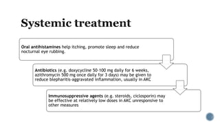 Oral antihistamines help itching, promote sleep and reduce
nocturnal eye rubbing.
Antibiotics (e.g. doxycycline 50–100 mg daily for 6 weeks,
azithromycin 500 mg once daily for 3 days) may be given to
reduce blepharitis-aggravated inflammation, usually in AKC
Immunosuppressive agents (e.g. steroids, ciclosporin) may
be effective at relatively low doses in AKC unresponsive to
other measures
 