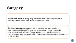 Superficial keratectomy may be required to remove plaques or
debride shield ulcers and allow epithelialization
Surface maintenance/restoration surgery such as amniotic
membrane overlay grafting or lamellar keratoplasty, or eyelid
procedures such as botulinum toxin-induced ptosis or lateral
tarsorrhaphy, may be required for severe persistent epithelial defects
or ulceration
 