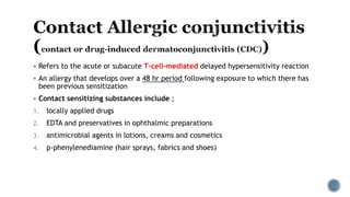  Refers to the acute or subacute T-cell-mediated delayed hypersensitivity reaction
 An allergy that develops over a 48 hr period following exposure to which there has
been previous sensitization
 Contact sensitizing substances include ;
1. locally applied drugs
2. EDTA and preservatives in ophthalmic preparations
3. antimicrobial agents in lotions, creams and cosmetics
4. p-phenylenediamine (hair sprays, fabrics and shoes)
 