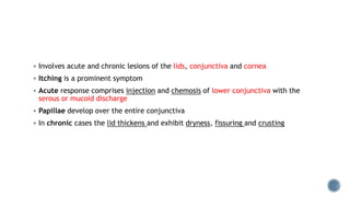  Involves acute and chronic lesions of the lids, conjunctiva and cornea
 Itching is a prominent symptom
 Acute response comprises injection and chemosis of lower conjunctiva with the
serous or mucoid discharge
 Papillae develop over the entire conjunctiva
 In chronic cases the lid thickens and exhibit dryness, fissuring and crusting
 