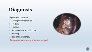  Symptoms consist of ;
1. foreign body sensation
2. redness
3. itching
4. increased mucus production
5. blurring
6. loss of CL tolerance.
 Symptoms may be worse after lens removal
 