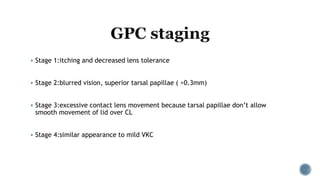  Stage 1:itching and decreased lens tolerance
 Stage 2:blurred vision, superior tarsal papillae ( >0.3mm)
 Stage 3:excessive contact lens movement because tarsal papillae don’t allow
smooth movement of lid over CL
 Stage 4:similar appearance to mild VKC
 