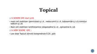  In SEVERE GPC start with
 mast cell stabilizer (pemirolast q.i.d , nedocromil b.i.d ,lodoxamide q.i.d,cromolyn
sodium q.i.d)
 Mast cell stabilizer/antihistamine (olopatadine b.i.d , epinastine b.i.d)
 In VERY SEVERE GPC ;
 Low dose Topical steroid (loteprednole 0.2% ,qid)
 
